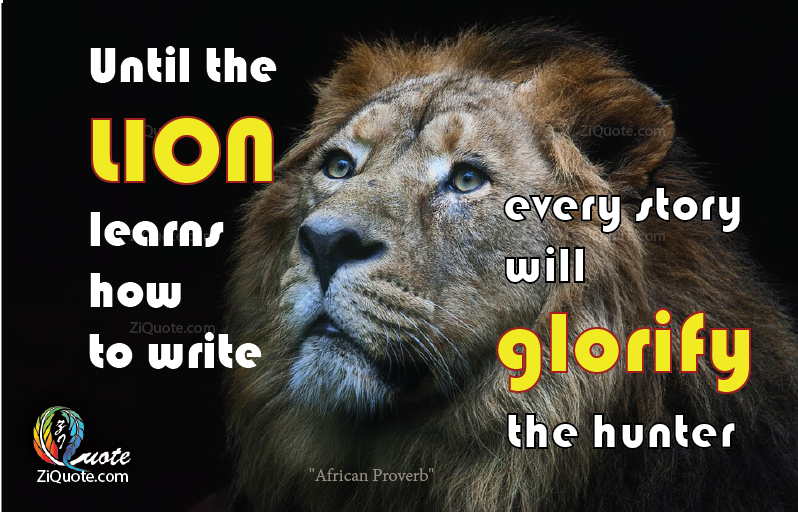Until the lion learns how to write every story will glorify the hunter ...